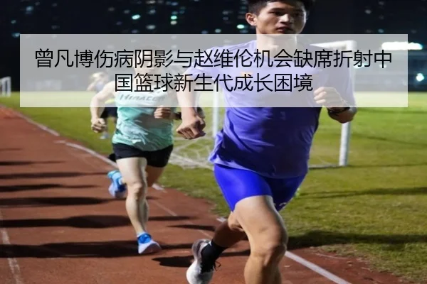 曾凡博伤病阴影与赵维伦机会缺席折射中国篮球新生代成长困境 - FBSPORTS